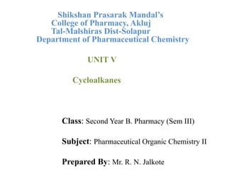 Shikshan Prasarak Mandal’s
College of Pharmacy, Akluj
Tal-Malshiras Dist-Solapur
Department of Pharmaceutical Chemistry
UNIT V
Cycloalkanes
Class: Second Year B. Pharmacy (Sem III)
Subject: Pharmaceutical Organic Chemistry II
Prepared By: Mr. R. N. Jalkote
 