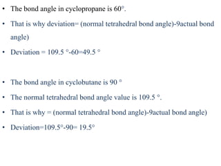 • The bond angle in cyclopropane is 60°.
• That is why deviation= (normal tetrahedral bond angle)-9actual bond
angle)
• Deviation = 109.5 °-60=49.5 °
• The bond angle in cyclobutane is 90 °
• The normal tetrahedral bond angle value is 109.5 °.
• That is why = (normal tetrahedral bond angle)-9actual bond angle)
• Deviation=109.5°-90= 19.5°
 