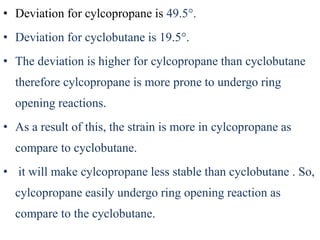 • Deviation for cylcopropane is 49.5°.
• Deviation for cyclobutane is 19.5°.
• The deviation is higher for cylcopropane than cyclobutane
therefore cylcopropane is more prone to undergo ring
opening reactions.
• As a result of this, the strain is more in cylcopropane as
compare to cyclobutane.
• it will make cylcopropane less stable than cyclobutane . So,
cylcopropane easily undergo ring opening reaction as
compare to the cyclobutane.
 