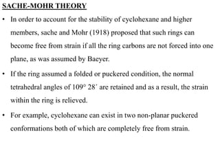 SACHE-MOHR THEORY
• In order to account for the stability of cyclohexane and higher
members, sache and Mohr (1918) proposed that such rings can
become free from strain if all the ring carbons are not forced into one
plane, as was assumed by Baeyer.
• If the ring assumed a folded or puckered condition, the normal
tetrahedral angles of 109° 28´ are retained and as a result, the strain
within the ring is relieved.
• For example, cyclohexane can exist in two non-planar puckered
conformations both of which are completely free from strain.
 