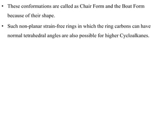 • These conformations are called as Chair Form and the Boat Form
because of their shape.
• Such non-planar strain-free rings in which the ring carbons can have
normal tetrahedral angles are also possible for higher Cycloalkanes.
 