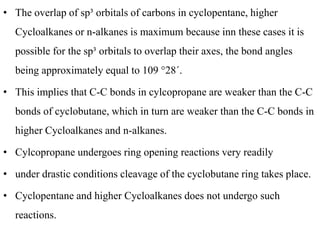 • The overlap of sp³ orbitals of carbons in cyclopentane, higher
Cycloalkanes or n-alkanes is maximum because inn these cases it is
possible for the sp³ orbitals to overlap their axes, the bond angles
being approximately equal to 109 °28´.
• This implies that C-C bonds in cylcopropane are weaker than the C-C
bonds of cyclobutane, which in turn are weaker than the C-C bonds in
higher Cycloalkanes and n-alkanes.
• Cylcopropane undergoes ring opening reactions very readily
• under drastic conditions cleavage of the cyclobutane ring takes place.
• Cyclopentane and higher Cycloalkanes does not undergo such
reactions.
 