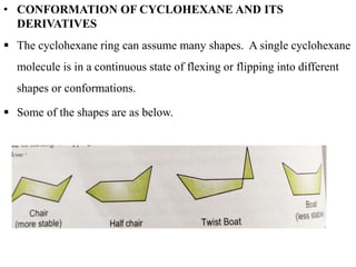 • CONFORMATION OF CYCLOHEXANE AND ITS
DERIVATIVES
 The cyclohexane ring can assume many shapes. A single cyclohexane
molecule is in a continuous state of flexing or flipping into different
shapes or conformations.
 Some of the shapes are as below.
 