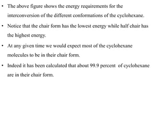 • The above figure shows the energy requirements for the
interconversion of the different conformations of the cyclohexane.
• Notice that the chair form has the lowest energy while half chair has
the highest energy.
• At any given time we would expect most of the cyclohexane
molecules to be in their chair form.
• Indeed it has been calculated that about 99.9 percent of cyclohexane
are in their chair form.
 