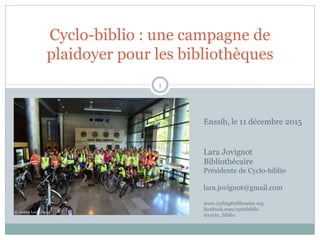 Cyclo-biblio : une campagne de
plaidoyer pour les bibliothèques
1
© Andrey Leutin 2014
Lara Jovignot
Bibliothécaire
Présidente de Cyclo-biblio
lara.jovignot@gmail.com
www.cyclingforlibraries.org
facebook.com/cyclobiblio
@cyclo_biblio
Enssib, le 11 décembre 2015
 