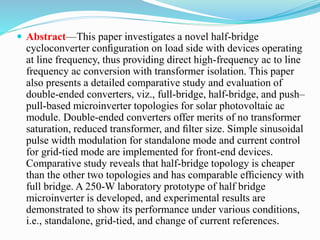 Abstract—This paper investigates a novel half-bridge
cycloconverter conﬁguration on load side with devices operating
at line frequency, thus providing direct high-frequency ac to line
frequency ac conversion with transformer isolation. This paper
also presents a detailed comparative study and evaluation of
double-ended converters, viz., full-bridge, half-bridge, and push–
pull-based microinverter topologies for solar photovoltaic ac
module. Double-ended converters offer merits of no transformer
saturation, reduced transformer, and ﬁlter size. Simple sinusoidal
pulse width modulation for standalone mode and current control
for grid-tied mode are implemented for front-end devices.
Comparative study reveals that half-bridge topology is cheaper
than the other two topologies and has comparable efﬁciency with
full bridge. A 250-W laboratory prototype of half bridge
microinverter is developed, and experimental results are
demonstrated to show its performance under various conditions,
i.e., standalone, grid-tied, and change of current references.
 