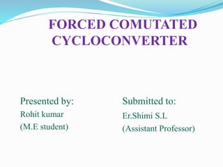 FORCED COMUTATED
CYCLOCONVERTER
Presented by:
Rohit kumar
(M.E student)
Submitted to:
Er.Shimi S.L
(Assistant Professor)
 