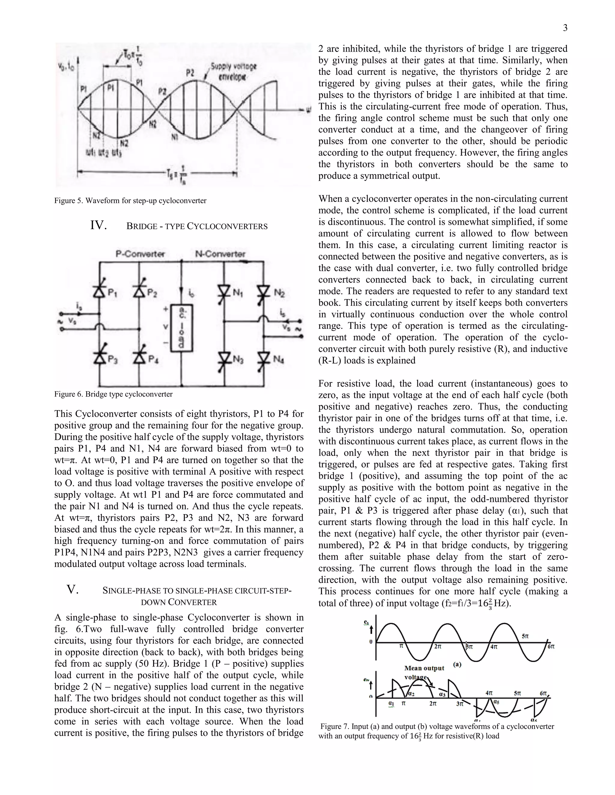 3
Figure 5. Waveform for step-up cycloconverter
IV. BRIDGE - TYPE CYCLOCONVERTERS
Figure 6. Bridge type cycloconverter
This Cycloconverter consists of eight thyristors, P1 to P4 for
positive group and the remaining four for the negative group.
During the positive half cycle of the supply voltage, thyristors
pairs P1, P4 and N1, N4 are forward biased from wt=0 to
wt=π. At wt=0, P1 and P4 are turned on together so that the
load voltage is positive with terminal A positive with respect
to O. and thus load voltage traverses the positive envelope of
supply voltage. At wt1 P1 and P4 are force commutated and
the pair N1 and N4 is turned on. And thus the cycle repeats.
At wt=π, thyristors pairs P2, P3 and N2, N3 are forward
biased and thus the cycle repeats for wt=2π. In this manner, a
high frequency turning-on and force commutation of pairs
P1P4, N1N4 and pairs P2P3, N2N3 gives a carrier frequency
modulated output voltage across load terminals.
V. SINGLE-PHASE TO SINGLE-PHASE CIRCUIT-STEP-
DOWN CONVERTER
A single-phase to single-phase Cycloconverter is shown in
fig. 6.Two full-wave fully controlled bridge converter
circuits, using four thyristors for each bridge, are connected
in opposite direction (back to back), with both bridges being
fed from ac supply (50 Hz). Bridge 1 (P – positive) supplies
load current in the positive half of the output cycle, while
bridge 2 (N – negative) supplies load current in the negative
half. The two bridges should not conduct together as this will
produce short-circuit at the input. In this case, two thyristors
come in series with each voltage source. When the load
current is positive, the firing pulses to the thyristors of bridge
2 are inhibited, while the thyristors of bridge 1 are triggered
by giving pulses at their gates at that time. Similarly, when
the load current is negative, the thyristors of bridge 2 are
triggered by giving pulses at their gates, while the firing
pulses to the thyristors of bridge 1 are inhibited at that time.
This is the circulating-current free mode of operation. Thus,
the firing angle control scheme must be such that only one
converter conduct at a time, and the changeover of firing
pulses from one converter to the other, should be periodic
according to the output frequency. However, the firing angles
the thyristors in both converters should be the same to
produce a symmetrical output.
When a cycloconverter operates in the non-circulating current
mode, the control scheme is complicated, if the load current
is discontinuous. The control is somewhat simplified, if some
amount of circulating current is allowed to flow between
them. In this case, a circulating current limiting reactor is
connected between the positive and negative converters, as is
the case with dual converter, i.e. two fully controlled bridge
converters connected back to back, in circulating current
mode. The readers are requested to refer to any standard text
book. This circulating current by itself keeps both converters
in virtually continuous conduction over the whole control
range. This type of operation is termed as the circulating-
current mode of operation. The operation of the cyclo-
converter circuit with both purely resistive (R), and inductive
(R-L) loads is explained
For resistive load, the load current (instantaneous) goes to
zero, as the input voltage at the end of each half cycle (both
positive and negative) reaches zero. Thus, the conducting
thyristor pair in one of the bridges turns off at that time, i.e.
the thyristors undergo natural commutation. So, operation
with discontinuous current takes place, as current flows in the
load, only when the next thyristor pair in that bridge is
triggered, or pulses are fed at respective gates. Taking first
bridge 1 (positive), and assuming the top point of the ac
supply as positive with the bottom point as negative in the
positive half cycle of ac input, the odd-numbered thyristor
pair, P1 & P3 is triggered after phase delay (α1), such that
current starts flowing through the load in this half cycle. In
the next (negative) half cycle, the other thyristor pair (even-
numbered), P2 & P4 in that bridge conducts, by triggering
them after suitable phase delay from the start of zero-
crossing. The current flows through the load in the same
direction, with the output voltage also remaining positive.
This process continues for one more half cycle (making a
total of three) of input voltage (f2=f1/3= Hz).
Figure 7. Input (a) and output (b) voltage waveforms of a cycloconverter
with an output frequency of Hz for resistive(R) load
 