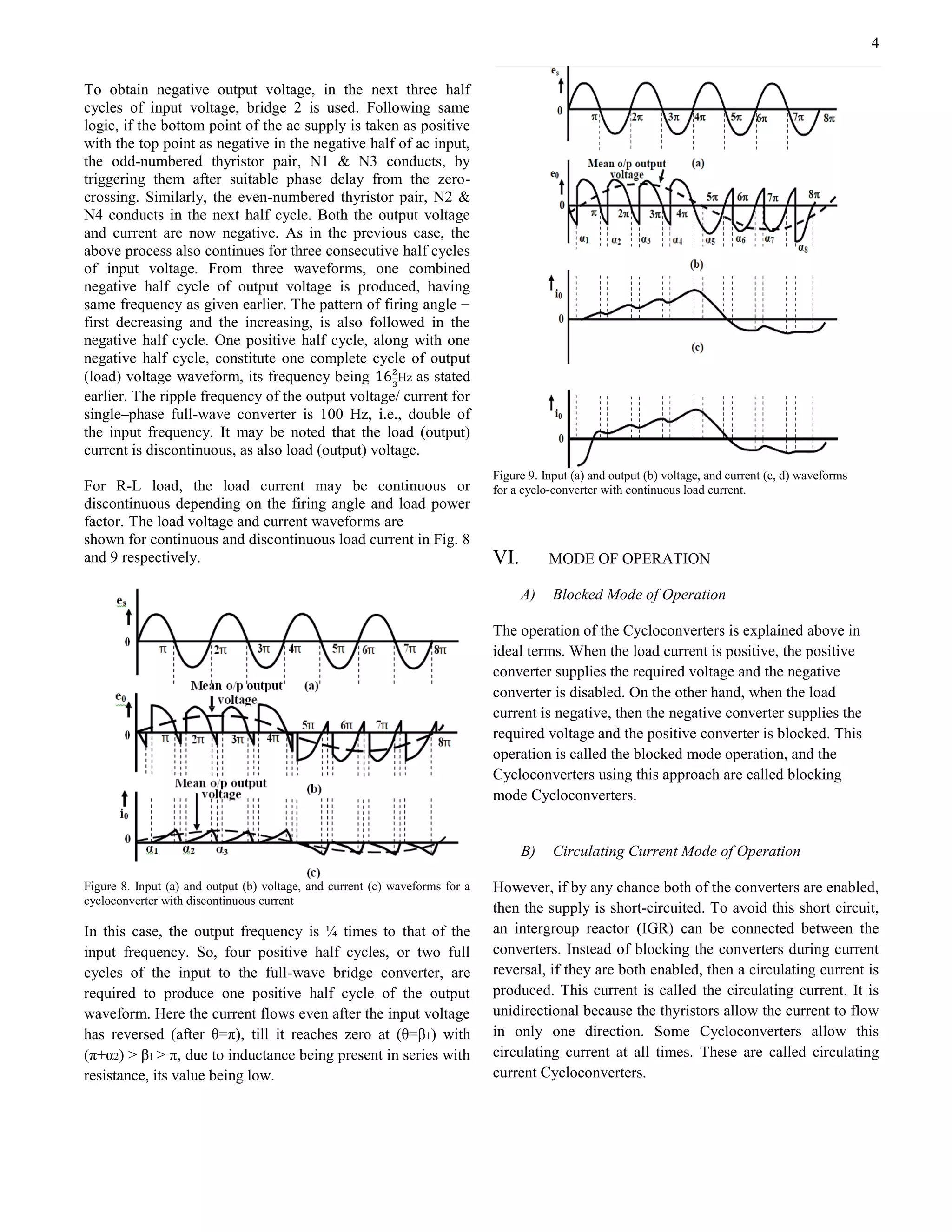 4
To obtain negative output voltage, in the next three half
cycles of input voltage, bridge 2 is used. Following same
logic, if the bottom point of the ac supply is taken as positive
with the top point as negative in the negative half of ac input,
the odd-numbered thyristor pair, N1 & N3 conducts, by
triggering them after suitable phase delay from the zero-
crossing. Similarly, the even-numbered thyristor pair, N2 &
N4 conducts in the next half cycle. Both the output voltage
and current are now negative. As in the previous case, the
above process also continues for three consecutive half cycles
of input voltage. From three waveforms, one combined
negative half cycle of output voltage is produced, having
same frequency as given earlier. The pattern of firing angle −
first decreasing and the increasing, is also followed in the
negative half cycle. One positive half cycle, along with one
negative half cycle, constitute one complete cycle of output
(load) voltage waveform, its frequency being Hz as stated
earlier. The ripple frequency of the output voltage/ current for
single–phase full-wave converter is 100 Hz, i.e., double of
the input frequency. It may be noted that the load (output)
current is discontinuous, as also load (output) voltage.
For R-L load, the load current may be continuous or
discontinuous depending on the firing angle and load power
factor. The load voltage and current waveforms are
shown for continuous and discontinuous load current in Fig. 8
and 9 respectively.
Figure 8. Input (a) and output (b) voltage, and current (c) waveforms for a
cycloconverter with discontinuous current
In this case, the output frequency is ¼ times to that of the
input frequency. So, four positive half cycles, or two full
cycles of the input to the full-wave bridge converter, are
required to produce one positive half cycle of the output
waveform. Here the current flows even after the input voltage
has reversed (after θ=π), till it reaches zero at (θ=β1) with
(π+α2) > β1 > π, due to inductance being present in series with
resistance, its value being low.
Figure 9. Input (a) and output (b) voltage, and current (c, d) waveforms
for a cyclo-converter with continuous load current.
VI. MODE OF OPERATION
A) Blocked Mode of Operation
The operation of the Cycloconverters is explained above in
ideal terms. When the load current is positive, the positive
converter supplies the required voltage and the negative
converter is disabled. On the other hand, when the load
current is negative, then the negative converter supplies the
required voltage and the positive converter is blocked. This
operation is called the blocked mode operation, and the
Cycloconverters using this approach are called blocking
mode Cycloconverters.
B) Circulating Current Mode of Operation
However, if by any chance both of the converters are enabled,
then the supply is short-circuited. To avoid this short circuit,
an intergroup reactor (IGR) can be connected between the
converters. Instead of blocking the converters during current
reversal, if they are both enabled, then a circulating current is
produced. This current is called the circulating current. It is
unidirectional because the thyristors allow the current to flow
in only one direction. Some Cycloconverters allow this
circulating current at all times. These are called circulating
current Cycloconverters.
 