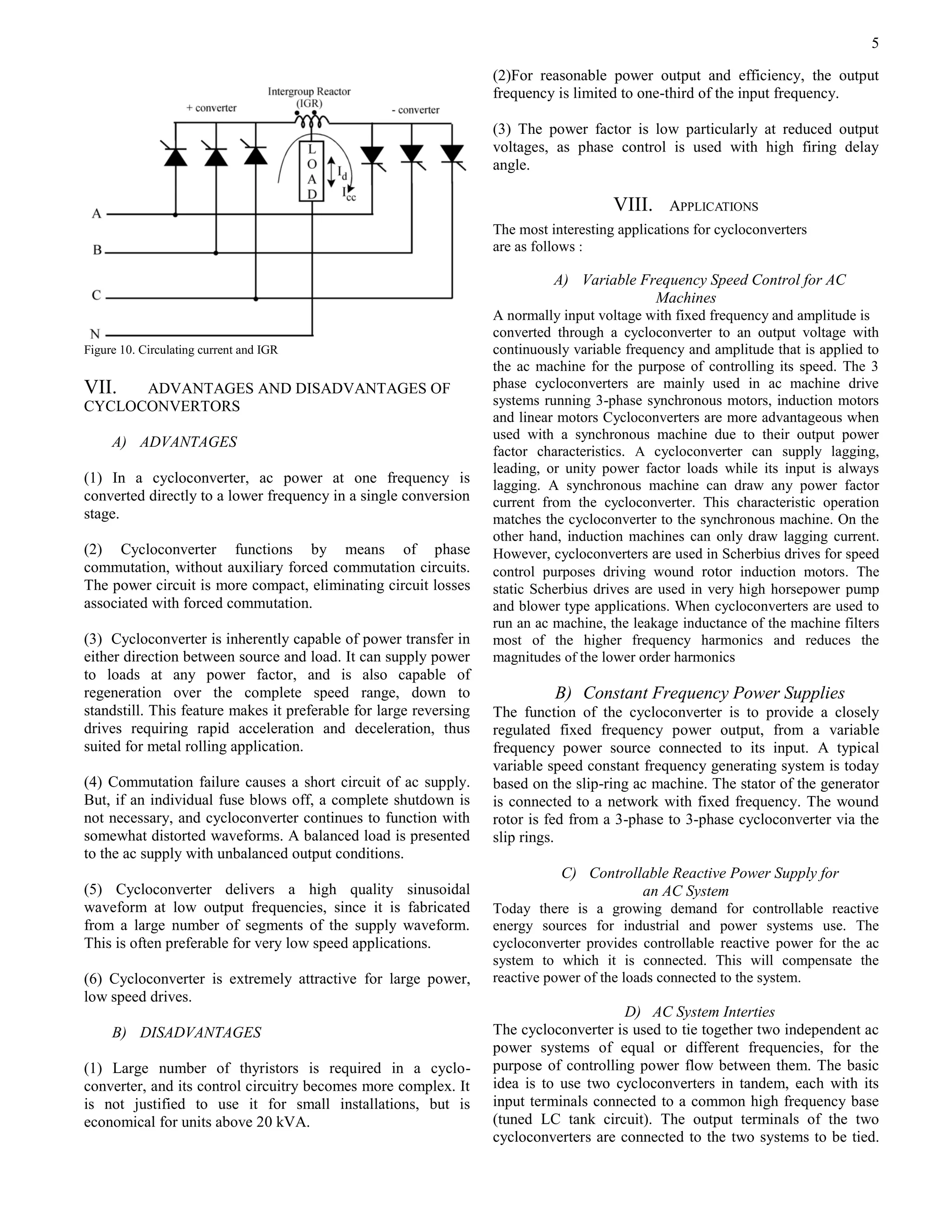 5
Figure 10. Circulating current and IGR
VII. ADVANTAGES AND DISADVANTAGES OF
CYCLOCONVERTORS
A) ADVANTAGES
(1) In a cycloconverter, ac power at one frequency is
converted directly to a lower frequency in a single conversion
stage.
(2) Cycloconverter functions by means of phase
commutation, without auxiliary forced commutation circuits.
The power circuit is more compact, eliminating circuit losses
associated with forced commutation.
(3) Cycloconverter is inherently capable of power transfer in
either direction between source and load. It can supply power
to loads at any power factor, and is also capable of
regeneration over the complete speed range, down to
standstill. This feature makes it preferable for large reversing
drives requiring rapid acceleration and deceleration, thus
suited for metal rolling application.
(4) Commutation failure causes a short circuit of ac supply.
But, if an individual fuse blows off, a complete shutdown is
not necessary, and cycloconverter continues to function with
somewhat distorted waveforms. A balanced load is presented
to the ac supply with unbalanced output conditions.
(5) Cycloconverter delivers a high quality sinusoidal
waveform at low output frequencies, since it is fabricated
from a large number of segments of the supply waveform.
This is often preferable for very low speed applications.
(6) Cycloconverter is extremely attractive for large power,
low speed drives.
B) DISADVANTAGES
(1) Large number of thyristors is required in a cyclo-
converter, and its control circuitry becomes more complex. It
is not justified to use it for small installations, but is
economical for units above 20 kVA.
(2)For reasonable power output and efficiency, the output
frequency is limited to one-third of the input frequency.
(3) The power factor is low particularly at reduced output
voltages, as phase control is used with high firing delay
angle.
VIII. APPLICATIONS
The most interesting applications for cycloconverters
are as follows :
A) Variable Frequency Speed Control for AC
Machines
A normally input voltage with fixed frequency and amplitude is
converted through a cycloconverter to an output voltage with
continuously variable frequency and amplitude that is applied to
the ac machine for the purpose of controlling its speed. The 3
phase cycloconverters are mainly used in ac machine drive
systems running 3-phase synchronous motors, induction motors
and linear motors Cycloconverters are more advantageous when
used with a synchronous machine due to their output power
factor characteristics. A cycloconverter can supply lagging,
leading, or unity power factor loads while its input is always
lagging. A synchronous machine can draw any power factor
current from the cycloconverter. This characteristic operation
matches the cycloconverter to the synchronous machine. On the
other hand, induction machines can only draw lagging current.
However, cycloconverters are used in Scherbius drives for speed
control purposes driving wound rotor induction motors. The
static Scherbius drives are used in very high horsepower pump
and blower type applications. When cycloconverters are used to
run an ac machine, the leakage inductance of the machine filters
most of the higher frequency harmonics and reduces the
magnitudes of the lower order harmonics
B) Constant Frequency Power Supplies
The function of the cycloconverter is to provide a closely
regulated fixed frequency power output, from a variable
frequency power source connected to its input. A typical
variable speed constant frequency generating system is today
based on the slip-ring ac machine. The stator of the generator
is connected to a network with fixed frequency. The wound
rotor is fed from a 3-phase to 3-phase cycloconverter via the
slip rings.
C) Controllable Reactive Power Supply for
an AC System
Today there is a growing demand for controllable reactive
energy sources for industrial and power systems use. The
cycloconverter provides controllable reactive power for the ac
system to which it is connected. This will compensate the
reactive power of the loads connected to the system.
D) AC System Interties
The cycloconverter is used to tie together two independent ac
power systems of equal or different frequencies, for the
purpose of controlling power flow between them. The basic
idea is to use two cycloconverters in tandem, each with its
input terminals connected to a common high frequency base
(tuned LC tank circuit). The output terminals of the two
cycloconverters are connected to the two systems to be tied.
 