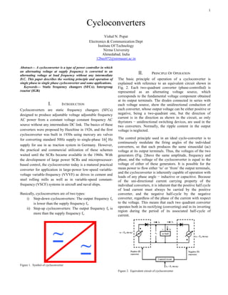 1
Abstract— A cycloconverter is a type of power controller in which
an alternating voltage at supply frequency is converted to an
alternating voltage at load frequency without any intermediate
D.C. This paper describes the working principle and operation of
single phase to single phase cycloconverter and some applications.
Keywords— Static frequency changers (SFCs); Intergroup
reactor (IGR)
I. INTRODUCTION
Cycloconverters are static frequency changers (SFCs)
designed to produce adjustable voltage adjustable frequency
AC power from a constant voltage constant frequency AC
source without any intermediate DC link. The basics of these
converters were proposed by Hazeltine in 1926, and the first
cycloconverter was built in 1930s using mercury arc valves
for converting standard 50Hz supply to single-phase Hz
supply for use in ac traction system in Germany. However,
the practical and commercial utilization of these schemes
waited until the SCRs became available in the 1960s. With
the development of large power SCRs and microprocessor-
based control, the cycloconverter today is a matured practical
converter for application in large-power low-speed variable-
voltage variable-frequency (VVVF) ac drives in cement and
steel rolling mills as well as in variable-speed constant-
frequency (VSCF) systems in aircraft and naval ships.
Basically, cycloconverters are of two types:
i) Step-down cycloconverters: The output frequency fo
is lower than the supply frequency fs.
ii) Step-up cycloconverters: The output frequency fo is
more than the supply frequency fs.
Figure 1. Symbol of cycloconverter
II. PRINCIPLE OF OPERATION
The basic principle of operation of a cycloconverter is
explained with reference to an equivalent circuit shown in
Fig. 2. Each two-quadrant converter (phase-controlled) is
represented as an alternating voltage source, which
corresponds to the fundamental voltage component obtained
at its output terminals. The diodes connected in series with
each voltage source, show the unidirectional conduction of
each converter, whose output voltage can be either positive or
negative, being a two-quadrant one, but the direction of
current is in the direction as shown in the circuit, as only
thyristors − unidirectional switching devices, are used in the
two converters. Normally, the ripple content in the output
voltage is neglected.
The control principle used in an ideal cyclo-converter is to
continuously modulate the firing angles of the individual
converters, so that each produces the same sinusoidal (ac)
voltage at its output terminals. Thus, the voltages of the two
generators (Fig. 2)have the same amplitude, frequency and
phase, and the voltage of the cycloconverter is equal to the
voltage of either of these generators. It is possible for the
mean power to flow either ‘to’ or ‘from’ the output terminals,
and the cycloconverter is inherently capable of operation with
loads of any phase angle − inductive or capacitive. Because
of the uni-directional current carrying property of the
individual converters, it is inherent that the positive half cycle
of load current must always be carried by the positive
converter, and the negative half-cycle by the negative
converter, regardless of the phase of the current with respect
to the voltage. This means that each two quadrant converter
operates both in its rectifying (converting) and in its inverting
region during the period of its associated half-cycle of
current.
Figure 2. Equivalent circuit of cycloconverter
Cycloconverters
Vishal N. Popat
Electronics & Communication Dept
Institute Of Technology
Nirma University
Ahmedabad, India
12bec072@nirmauni.ac.in
 
