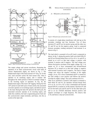 2
Figure 3. Basic waveforms showing working of cycloconverter
The output voltage and current waveforms, illustrating the
operation of an ideal cycloconverter circuit with loads of
various displacement angles, are shown in Fig. 3. The
displacement angle of the load (current) is 0° (Fig. 3a). In this
case, each converter carries the load current only, when it
operates in its rectifying region, and it remains idle
throughout the whole period in which its terminal voltage is
in the inverting region of operation. In Fig. 3b, the
displacement angle of the load is 60° lagging. During the first
120° period of each half cycle of load current, the associated
converter operates in its rectifying region, and delivers power
to the load. During the latter 60° period in the half cycle, the
associated converter operates in its inverting region, and
under this condition, the load is regenerating power back into
the cycloconverter output terminals, and hence, into the ac
system at the input side.
III. SINGLE-PHASE TO SINGLE-PHASE CIRCUIT-STEP-UP
CONVERTER
A) Mid-point cycloconverters
Figure 4. Mid-point type cycloconverter circuit
It consists of a single phase transformer with mid tap on the
secondary windings and four thyristors. Two of these
thyristors P1 and P2 are for positive group and the other two
N1 and N2 are for the negative group. Load is connected
between secondary winding mid-point 0 and terminal A as
shown in fig. 4.
The load which is assumed to be an R Load is connected as
shown. In fig. 5, during the positive half cycle both SCRs P1
and N2 are forward biased from wt=0 to wt=π. As such P1 is
turned on at wt=0 so that load voltage is positive with
terminal A positive and 0 negative. The load voltage now
follows the positive envelope of the supply voltage, fig. 5. At
instant wt1 P1 is force commutated and forward-biased
thyristors N2 is turned on so that load voltage is negative
with terminal 0 positive and A negative. The load or output
voltage now traces the negative envelope of the supply
voltage. At wt2, N2 is force commutated and P1 is turned on,
the load voltage is now positive and follows the positive
envelope by supply voltage. The cycle continues till wt=π.
After wt=π, terminal b is positive with respect to terminal a;
both SCRs P2 and N1 are therefore forward biased from
wt=π to 2π. At wt=π, N2 is force commutated and forward
biased SCR P2 is turned on. In this manner, thyristors P1 and
N2 for first half cycle and P2 and N1 for the other half cycle
and so on are switched alternately between positive and
negative envelopes at a high frequency. We observe that
fo=6fs and hence a step up Cycloconverter.
 