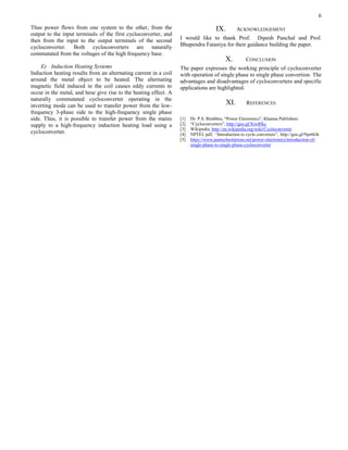 6
Thus power flows from one system to the other, from the
output to the input terminals of the first cycloconverter, and
then from the input to the output terminals of the second
cycloconverter. Both cycloconverters are naturally
commutated from the voltages of the high frequency base.
E) Induction Heating Systems
Induction heating results from an alternating current in a coil
around the metal object to be heated. The alternating
magnetic field induced in the coil causes eddy currents to
occur in the metal, and hese give rise to the heating effect. A
naturally commutated cycloconverter operating in the
inverting mode can be used to transfer power from the low-
frequency 3-phase side to the high-frequency single phase
side. Thus, it is possible to transfer power from the mains
supply to a high-frequency induction heating load using a
cycloconverter.
IX. ACKNOWLEDGEMENT
I would like to thank Prof. Dipesh Panchal and Prof.
Bhupendra Fataniya for their guidance building the paper.
X. CONCLUSION
The paper expresses the working principle of cycloconverter
with operation of single phase to single phase convertion. The
advantages and disadvantages of cycloconverters and specific
applications are highlighted.
XI. REFERENCES
[1] Dr. P.S. Bimbhra, “Power Electronics”, Khanna Publishers
[2] “Cycloconverters”, http://goo.gl/XiwRKc
[3] Wikipedia, http://en.wikipedia.org/wiki/Cycloconverter
[4] NPTEL pdf, “Introduction to cyclo converters”, http://goo.gl/Npr6Gb
[5] https://www.pantechsolutions.net/power-electronics/introduction-of-
single-phase-to-single-phase-cycloconverter
 