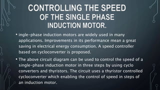 • ingle-phase induction motors are widely used in many
applications. Improvements in its performance mean a great
saving in electrical energy consumption. A speed controller
based on cycloconverter is proposed.
• The above circuit diagram can be used to control the speed of a
single-phase induction motor in three steps by using cyclo
converters and thyristors. The circuit uses a thyristor controlled
cycloconverter which enabling the control of speed in steps of
an induction motor.
CONTROLLING THE SPEED
OF THE SINGLE PHASE
INDUCTION MOTOR.
 