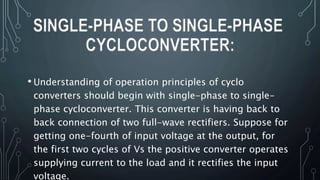 • Understanding of operation principles of cyclo
converters should begin with single-phase to single-
phase cycloconverter. This converter is having back to
back connection of two full-wave rectifiers. Suppose for
getting one-fourth of input voltage at the output, for
the first two cycles of Vs the positive converter operates
supplying current to the load and it rectifies the input
voltage.
SINGLE-PHASE TO SINGLE-PHASE
CYCLOCONVERTER:
 