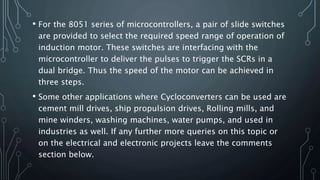 • For the 8051 series of microcontrollers, a pair of slide switches
are provided to select the required speed range of operation of
induction motor. These switches are interfacing with the
microcontroller to deliver the pulses to trigger the SCRs in a
dual bridge. Thus the speed of the motor can be achieved in
three steps.
• Some other applications where Cycloconverters can be used are
cement mill drives, ship propulsion drives, Rolling mills, and
mine winders, washing machines, water pumps, and used in
industries as well. If any further more queries on this topic or
on the electrical and electronic projects leave the comments
section below.
 