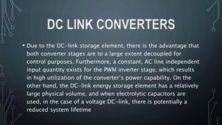 • Due to the DC-link storage element, there is the advantage that
both converter stages are to a large extent decoupled for
control purposes. Furthermore, a constant, AC line independent
input quantity exists for the PWM inverter stage, which results
in high utilization of the converter’s power capability. On the
other hand, the DC-link energy storage element has a relatively
large physical volume, and when electrolytic capacitors are
used, in the case of a voltage DC-link, there is potentially a
reduced system lifetime
DC LINK CONVERTERS
 