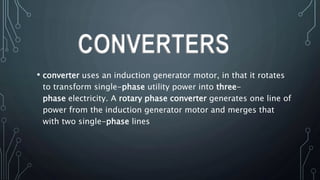 • converter uses an induction generator motor, in that it rotates
to transform single-phase utility power into three-
phase electricity. A rotary phase converter generates one line of
power from the induction generator motor and merges that
with two single-phase lines
CONVERTERS
 