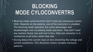 • Blocking mode cycloconverters don’t need any intergroup reactor
(IGR). Depends on the polarity, one of the converters is enabled.
The blocking mode operation has some advantages and
disadvantages over circulating mode operation. They don’t need
any reactors hence size and cost is less. Only one converter is in
conduction at all times rather than two.
• During delay time current stays at zero distorting the voltage and
current waveforms. This distortion means complex harmonic
patterns.
BLOCKING
MODE CYLOCONVERTRS
 