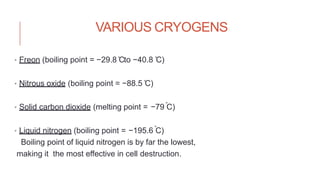 VARIOUS CRYOGENS
• Freon (boiling point = −29.8 ̊Cto −40.8 ̊C)
• Nitrous oxide (boiling point = −88.5 ̊C)
• Solid carbon dioxide (melting point = −79 C̊ )
• Liquid nitrogen (boiling point = −195.6 C̊ )
Boiling point of liquid nitrogen is by far the lowest,
making it the most effective in cell destruction.
 
