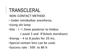 TRANSCLERAL
NON-CONTACT METHOD:
 Under retrobulbar anesthesia.
Using slit lamp
Site : 1-1.5mm posterior to limbus
( avoid 3 and 9’0clock meridians)
Energy – 4 to 8 joules for 20 ms.
Special contact lens can be used.
Success rate : 50% to 86 %
 