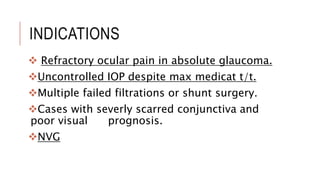 INDICATIONS
 Refractory ocular pain in absolute glaucoma.
Uncontrolled IOP despite max medicat t/t.
Multiple failed filtrations or shunt surgery.
Cases with severly scarred conjunctiva and
poor visual prognosis.
NVG
 