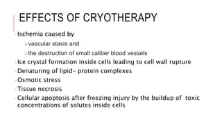 EFFECTS OF CRYOTHERAPY
•Ischemia caused by
vascular stasis and
the destruction of small caliber blood vessels
•Ice crystal formation inside cells leading to cell wall rupture
•Denaturing of lipid- protein complexes
•Osmotic stress
•Tissue necrosis
•Cellular apoptosis after freezing injury by the buildup of toxic
concentrations of solutes inside cells
 