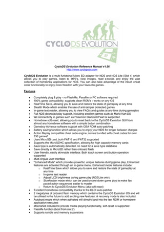 CycloDS Evolution Reference Manual v1.56
                                http://www.cyclopsds.com

CycloDS Evolution is a multi-functional Micro SD adapter for NDS and NDS Lite (Slot 1) which
allows you to play games, listen to MP3's, view images, read e-books and enjoy the vast
collection of homebrew applications for NDS. You can also take advantage of the inbuilt cheat
code functionality to enjoy more freedom with your favourite games.

Features

      Completely plug & play - no FlashMe, PassMe or PC software required
      100% game compatibility, supports clean ROM's - works on any OS
      RealTime Save, allowing you to save and restore the state of gameplay at any time
      Stealth Mode which enables the use of anti-tamper protected games
      In-game text reader, allowing you to view FAQ’s and guides at any time during gameplay
      Full NDS download play support, including problem games such as Mario Kart DS
      Wii connectivity in games such as Pokemon Diamond/Pearl is supported
      Homebrew soft reset, allowing you to reset back to the CycloDS Evolution GUI from
       almost any homebrew software with a simple button combination
      Gameboy Advance software support with GBA ROM auto-patching
      Battery saving function which allows you to enjoy your NDS for longer between charges
      Action Replay compatible cheat code engine, comes bundled with cheat codes for over
       330 games!
      Uses MicroSD card, both FAT16 and FAT32 supported
      Supports the MicroSDHC specification, allowing for high capacity memory cards
      Save type is automatically detected, no need for a save type database
      Save directly to MicroSD rather than onboard flash
      User friendly, easily skinnable interface. Both touch screen and button operation
       supported
      Multi-lingual user interface
      "Enhanced Mode" which provides powerful, unique features during game play. Enhanced
       features are activated through an in-game menu. Enhanced mode features include:
            o RealTime Save which allows you to save and restore the state of gameplay at
                any time
            o In-game text reader
            o Adjust LCD brightness during game play (NDSLite only)
            o SlowMotion mode which can be used to slow down game play to make fast
                paced action sequences easier to master
            o Return to CycloDS Evolution Menu (aka soft reset)
      Excellent homebrew compatibility thanks to the DLDI auto-patcher
      2 megabytes of onboard flash memory which contains the CycloDS Evolution OS and will
       be utilised in the future to add exciting new features. A recovery mode is also included.
      Autoboot mode which when activated will directly boot into the last ROM or homebrew
       application executed
      Moonshell included to provide media playing functionality, soft-reset is supported
      PassMe function (boot from slot 2)
      Supports rumble and memory expansions
 