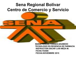 Sena Regional Bolívar
Centro de Comercio y Servicio
MARIA TERESA TORRES AHUMEDO
TECNOLOGO EN REGENCIA DE FARMACIA
INSTRUCTOR:OSCAR LUIS MEZA M.
FICHA:753589
FECHA:NOVIEMBRE 2015
 