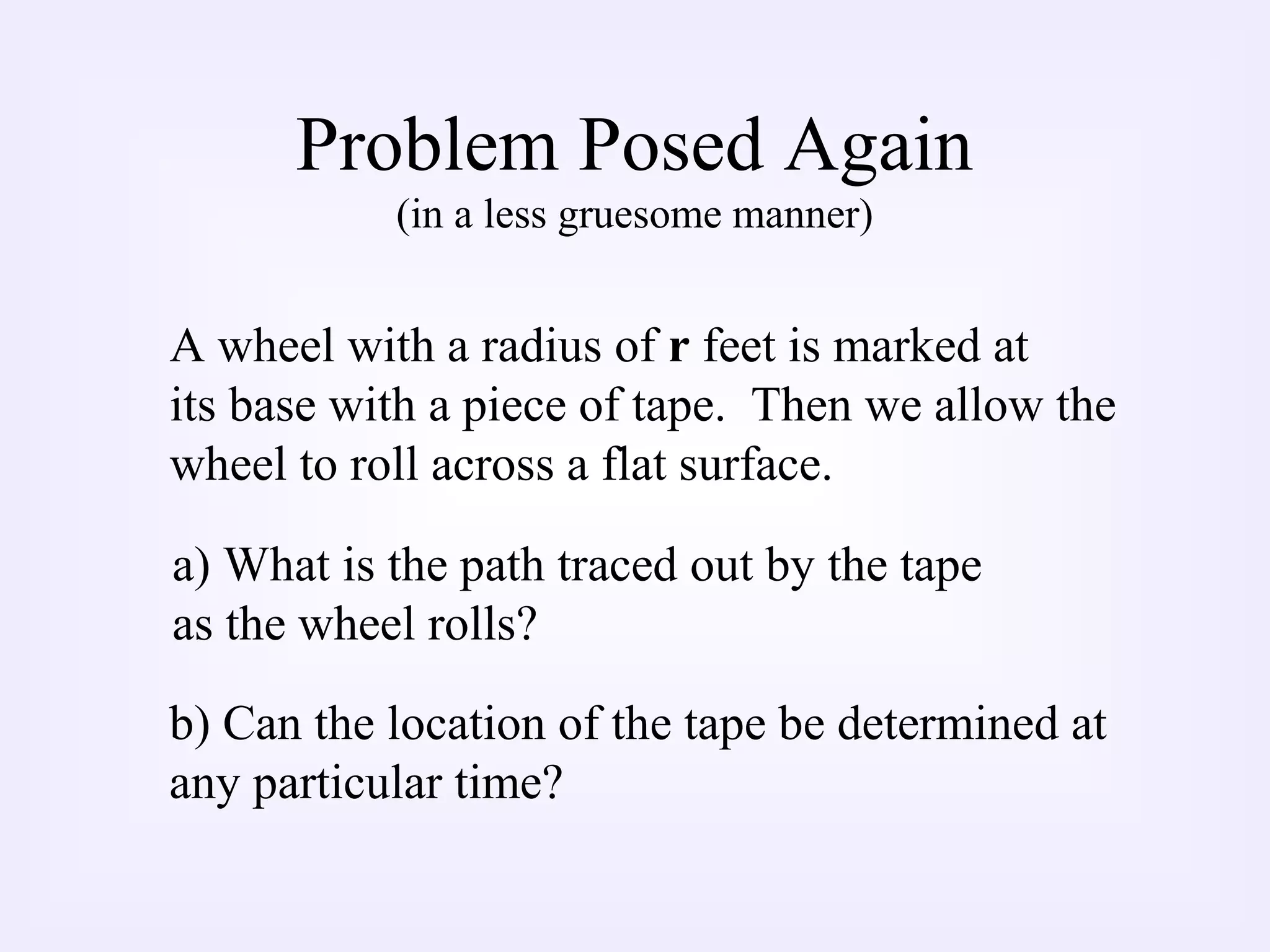 Problem Posed Again
(in a less gruesome manner)
A wheel with a radius of r feet is marked at
its base with a piece of tape. Then we allow the
wheel to roll across a flat surface.
a) What is the path traced out by the tape
as the wheel rolls?
b) Can the location of the tape be determined at
any particular time?
 
