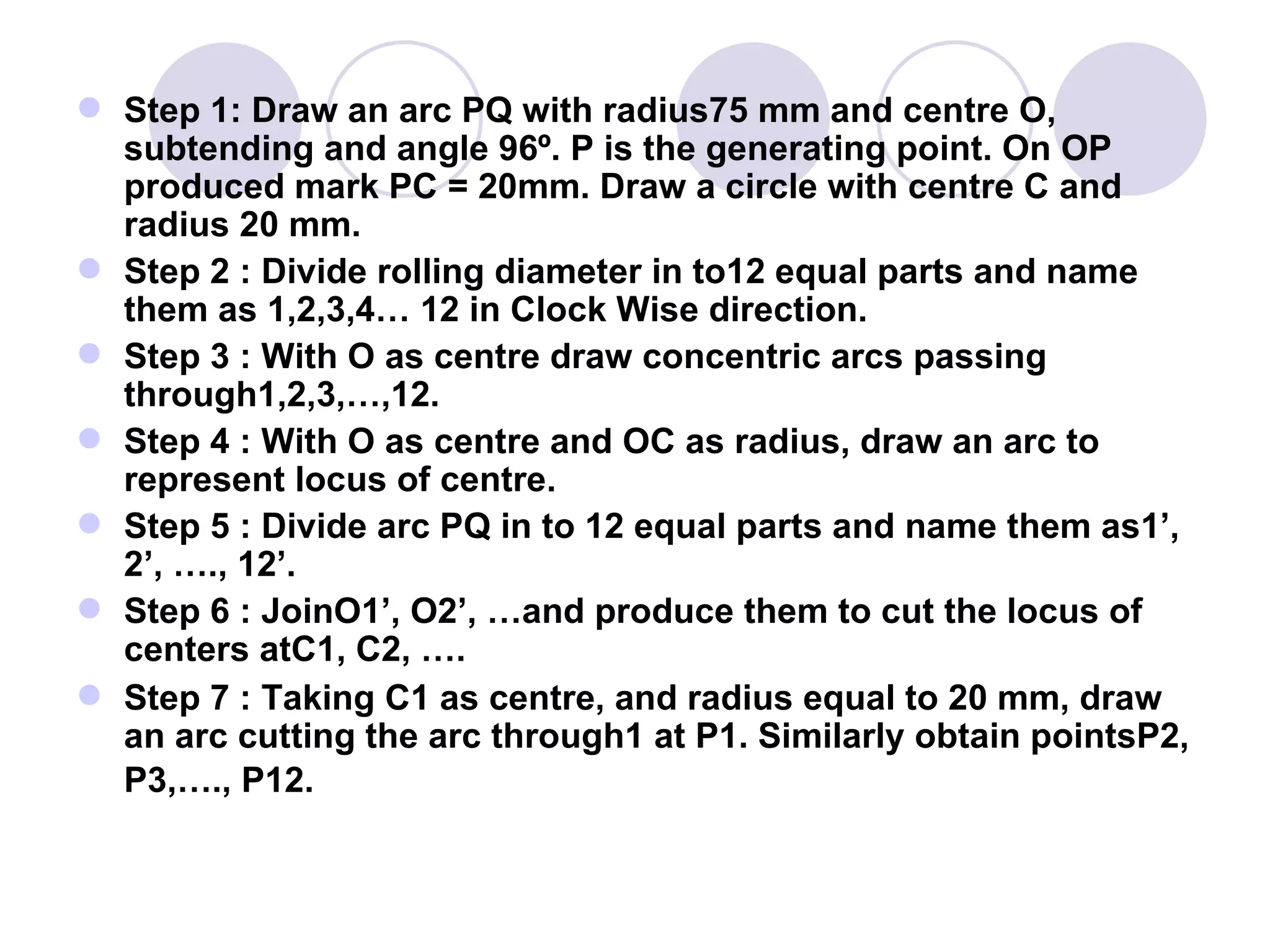  Step 1: Draw an arc PQ with radius75 mm and centre O,
  subtending and angle 96º. P is the generating point. On OP
  produced mark PC = 20mm. Draw a circle with centre C and
  radius 20 mm.
 Step 2 : Divide rolling diameter in to12 equal parts and name
  them as 1,2,3,4… 12 in Clock Wise direction.
 Step 3 : With O as centre draw concentric arcs passing
  through1,2,3,…,12.
 Step 4 : With O as centre and OC as radius, draw an arc to
  represent locus of centre.
 Step 5 : Divide arc PQ in to 12 equal parts and name them as1’,
  2’, …., 12’.
 Step 6 : JoinO1’, O2’, …and produce them to cut the locus of
  centers atC1, C2, ….
 Step 7 : Taking C1 as centre, and radius equal to 20 mm, draw
  an arc cutting the arc through1 at P1. Similarly obtain pointsP2,
  P3,…., P12.
 