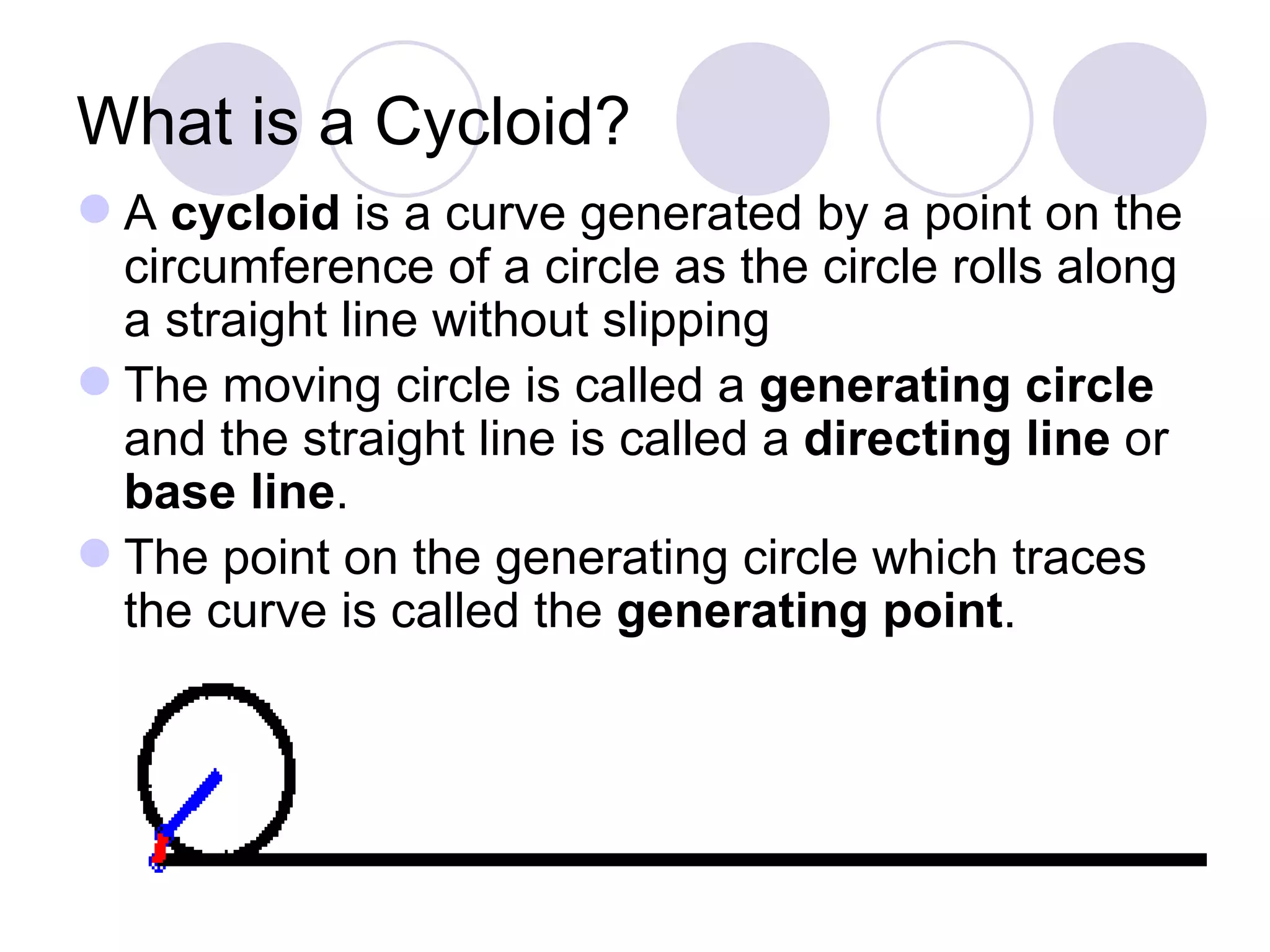 What is a Cycloid?
 A cycloid is a curve generated by a point on the
  circumference of a circle as the circle rolls along
  a straight line without slipping
 The moving circle is called a generating circle
  and the straight line is called a directing line or
  base line.
 The point on the generating circle which traces
  the curve is called the generating point.
 