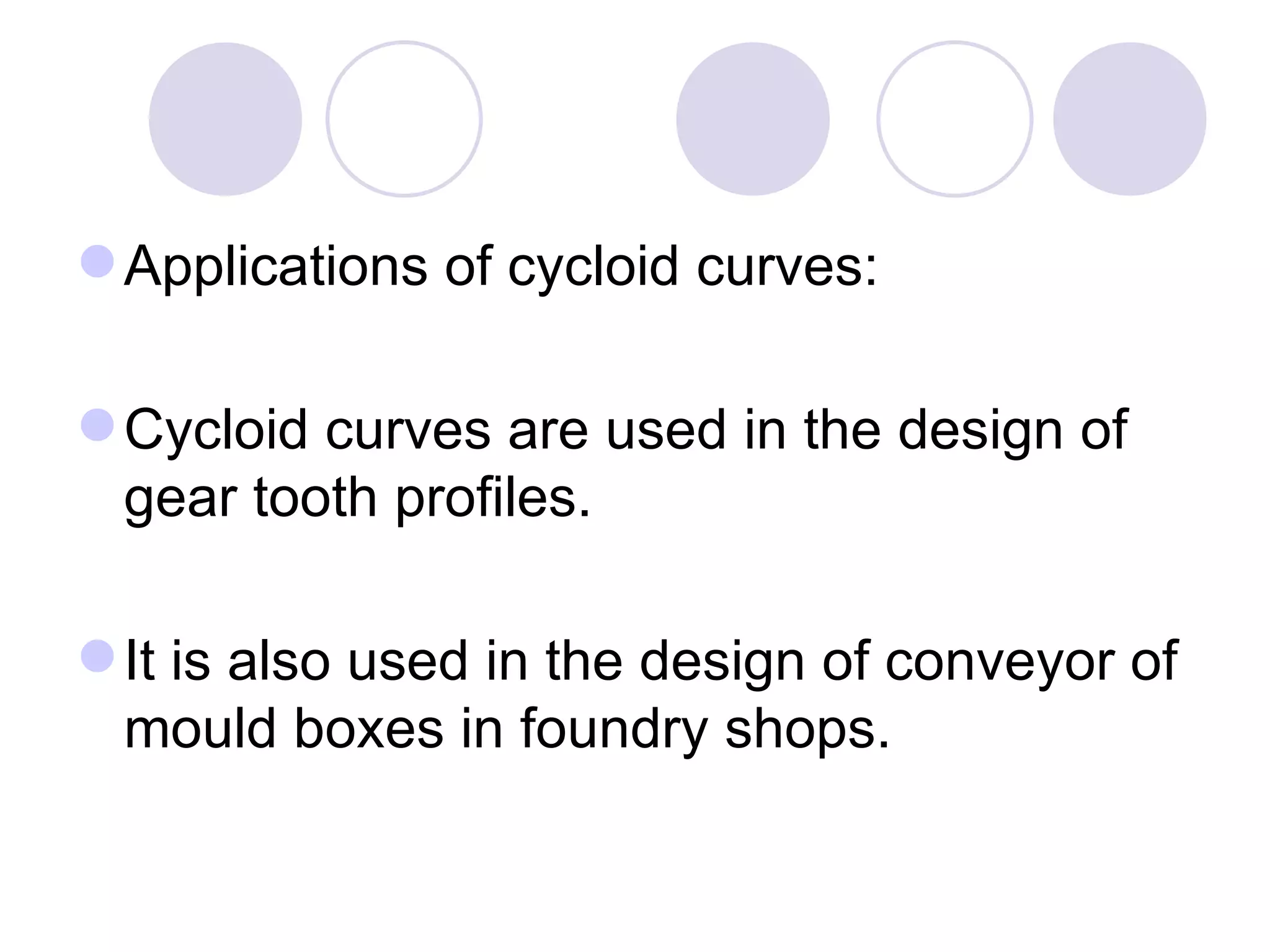  Applications of cycloid curves:

 Cycloid curves are used in the design of
  gear tooth profiles.

 It is also used in the design of conveyor of
  mould boxes in foundry shops.
 