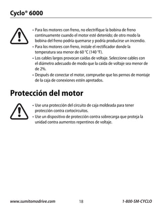 18
www.sumitomodrive.com 1-800-SM-CYCLO
Cyclo® 6000
• Para los motores con freno, no electrifique la bobina de freno
continuamente cuando el motor esté detenido; de otro modo la
bobina del freno podría quemarse y podría producirse un incendio.
• Para los motores con freno, instale el rectificador donde la
temperatura sea menor de 60 °C (140 °F).
• Los cables largos provocan caídas de voltaje. Seleccione cables con
el diámetro adecuado de modo que la caída de voltaje sea menor de
de 2%.
• Después de conectar el motor, compruebe que los pernos de montaje
de la caja de conexiones estén apretados.
• Use una protección del circuito de caja moldeada para tener
protección contra cortocircuitos.
• Use un dispositivo de protección contra sobrecarga que proteja la
unidad contra aumentos repentinos de voltaje.
Protección del motor
 