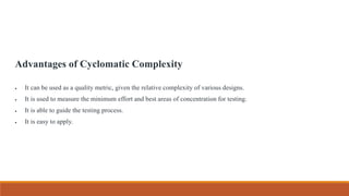 Advantages of Cyclomatic Complexity
 It can be used as a quality metric, given the relative complexity of various designs.
 It is used to measure the minimum effort and best areas of concentration for testing.
 It is able to guide the testing process.
 It is easy to apply.
 