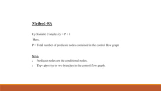Method-03:
Cyclomatic Complexity = P + 1
Here,
P = Total number of predicate nodes contained in the control flow graph
Note-
 Predicate nodes are the conditional nodes.
 They give rise to two branches in the control flow graph.
 