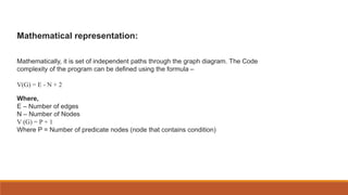 Mathematical representation:
Mathematically, it is set of independent paths through the graph diagram. The Code
complexity of the program can be defined using the formula –
V(G) = E - N + 2
Where,
E – Number of edges
N – Number of Nodes
V (G) = P + 1
Where P = Number of predicate nodes (node that contains condition)
 