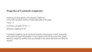 Properties of Cyclomatic complexity:
Following are the properties of Cyclomatic complexity:
V (G) is the maximum number of independent paths in the graph
V (G) >=1
G will have one path if V (G) = 1
Minimize complexity to 10.
Cyclomatic complexity can be calculated manually if the program is small. Automated
tools need to be used if the program is very complex as this involves more flow graphs.
Based on complexity number, team can conclude on the actions that need to be taken for
measure.
 