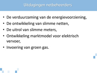 Uitdagingen netbeheerders

• De verduurzaming van de energievoorziening,
• De ontwikkeling van slimme netten,
• De uitrol van slimme meters,
• Ontwikkeling marktmodel voor elektrisch
  vervoer,
• Invoering van groen gas.
 