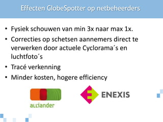 Effecten GlobeSpotter op netbeheerders

• Fysiek schouwen van min 3x naar max 1x.
• Correcties op schetsen aannemers direct te
  verwerken door actuele Cyclorama´s en
  luchtfoto´s
• Tracé verkenning
• Minder kosten, hogere efficiency
 