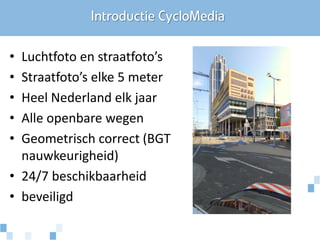 Introductie CycloMedia

• Luchtfoto en straatfoto’s
• Straatfoto’s elke 5 meter
• Heel Nederland elk jaar
• Alle openbare wegen
• Geometrisch correct (BGT
  nauwkeurigheid)
• 24/7 beschikbaarheid
• beveiligd
 