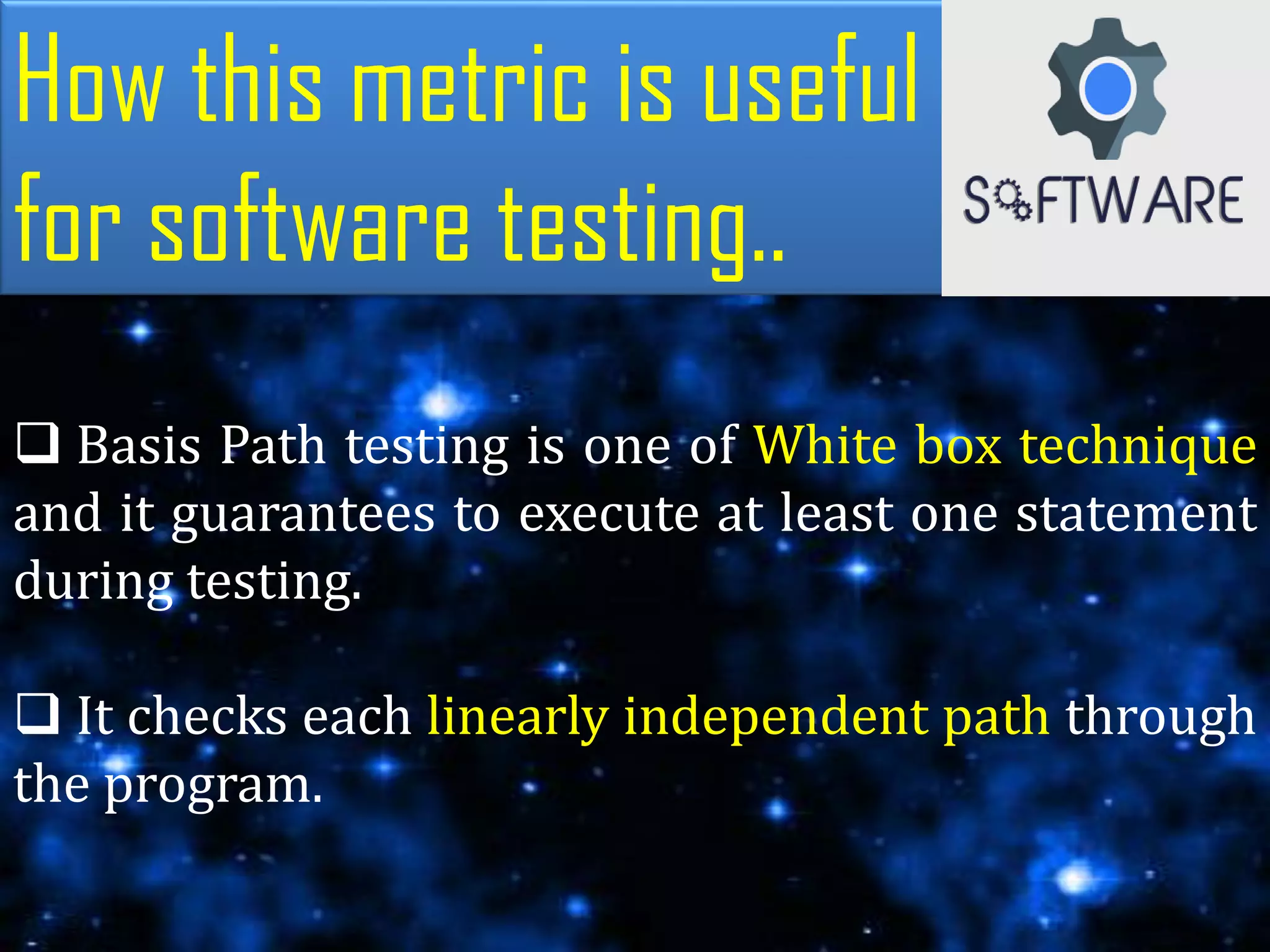 How this metric is useful
for software testing..
 Basis Path testing is one of White box technique
and it guarantees to execute at least one statement
during testing.
 It checks each linearly independent path through
the program.
 