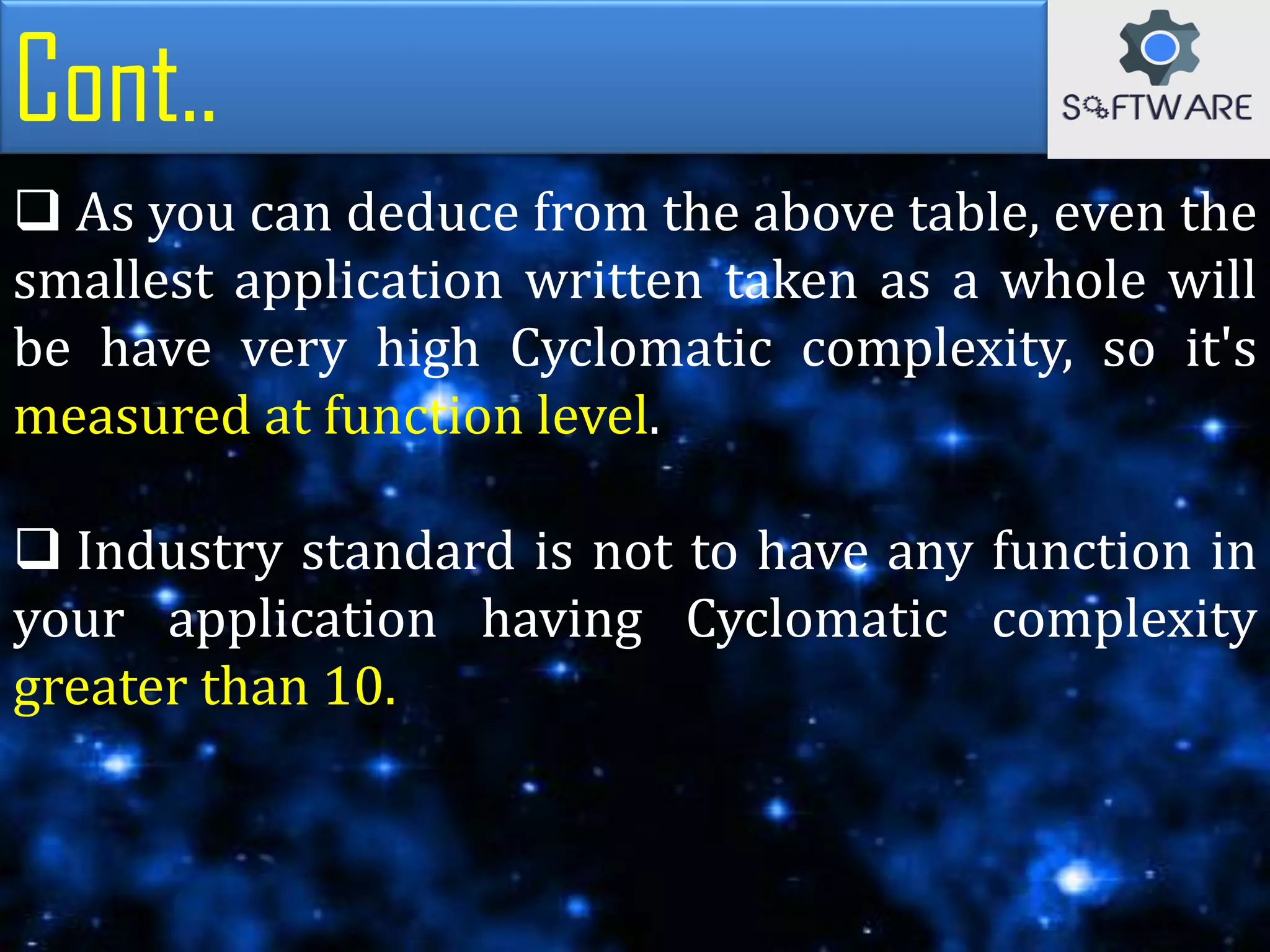 Cont..
 As you can deduce from the above table, even the
smallest application written taken as a whole will
be have very high Cyclomatic complexity, so it's
measured at function level.
 Industry standard is not to have any function in
your application having Cyclomatic complexity
greater than 10.
 