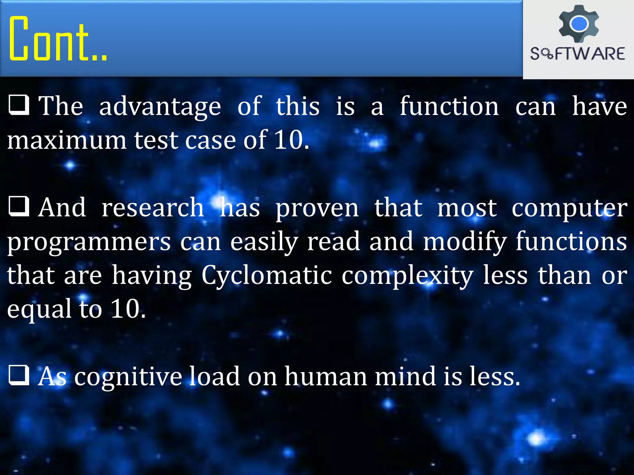 Cont..
 The advantage of this is a function can have
maximum test case of 10.
 And research has proven that most computer
programmers can easily read and modify functions
that are having Cyclomatic complexity less than or
equal to 10.
 As cognitive load on human mind is less.
 