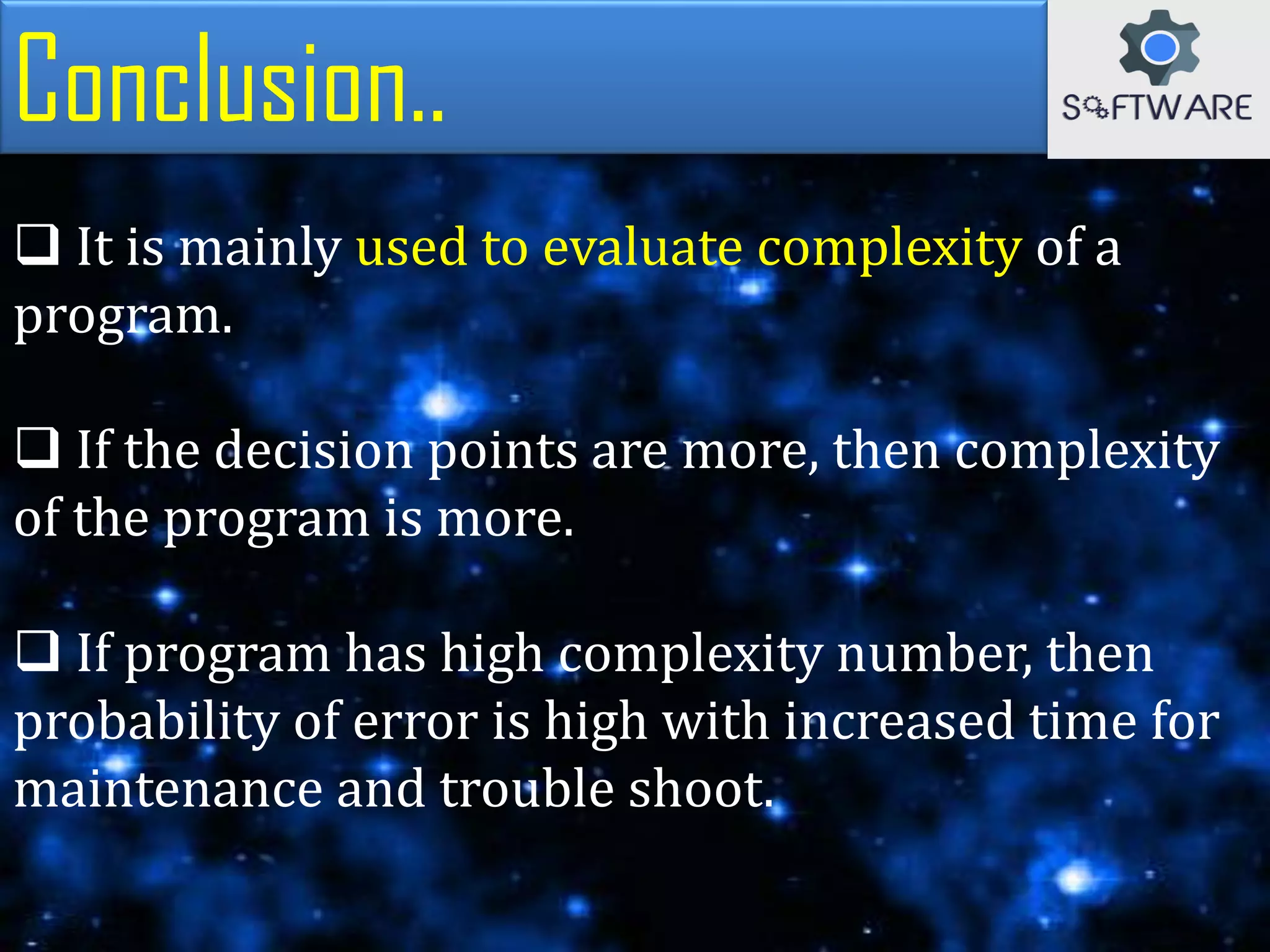 Conclusion..
 It is mainly used to evaluate complexity of a
program.
 If the decision points are more, then complexity
of the program is more.
 If program has high complexity number, then
probability of error is high with increased time for
maintenance and trouble shoot.
 