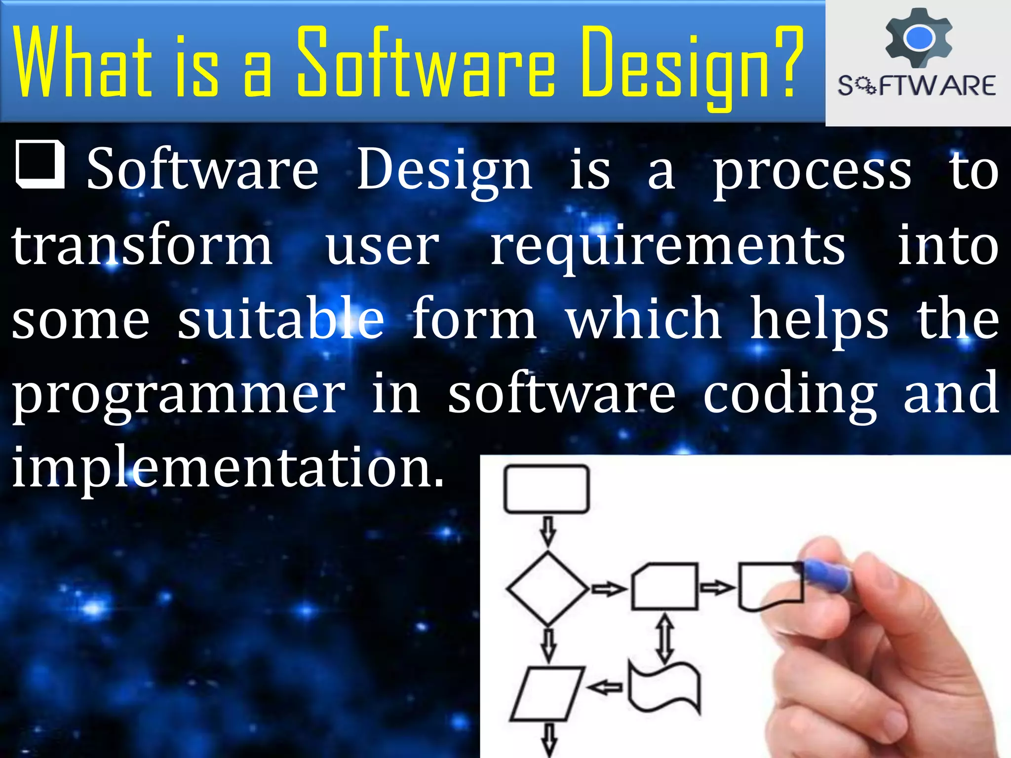 What is a Software Design?
 Software Design is a process to
transform user requirements into
some suitable form which helps the
programmer in software coding and
implementation.
 
