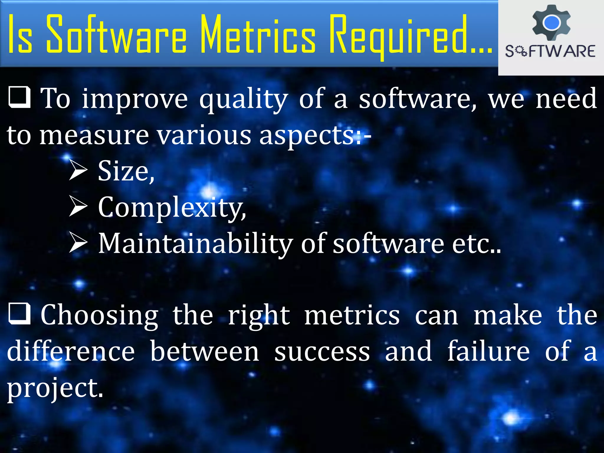  To improve quality of a software, we need
to measure various aspects:-
 Size,
 Complexity,
 Maintainability of software etc..
Is Software Metrics Required...
 Choosing the right metrics can make the
difference between success and failure of a
project.
 