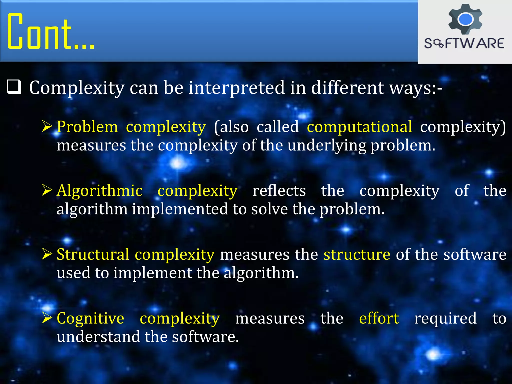 Cont...
 Complexity can be interpreted in different ways:-
Problem complexity (also called computational complexity)
measures the complexity of the underlying problem.
Algorithmic complexity reflects the complexity of the
algorithm implemented to solve the problem.
Structural complexity measures the structure of the software
used to implement the algorithm.
Cognitive complexity measures the effort required to
understand the software.
 