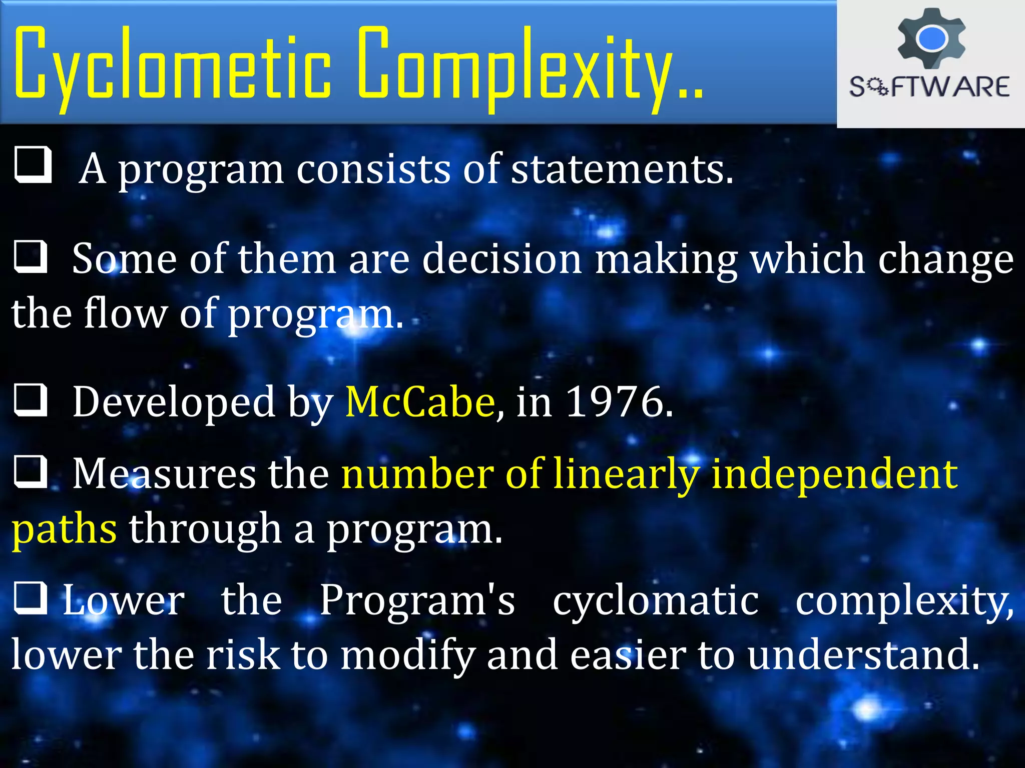 Cyclometic Complexity..
 A program consists of statements.
 Some of them are decision making which change
the flow of program.
 Developed by McCabe, in 1976.
 Measures the number of linearly independent
paths through a program.
 Lower the Program's cyclomatic complexity,
lower the risk to modify and easier to understand.
 