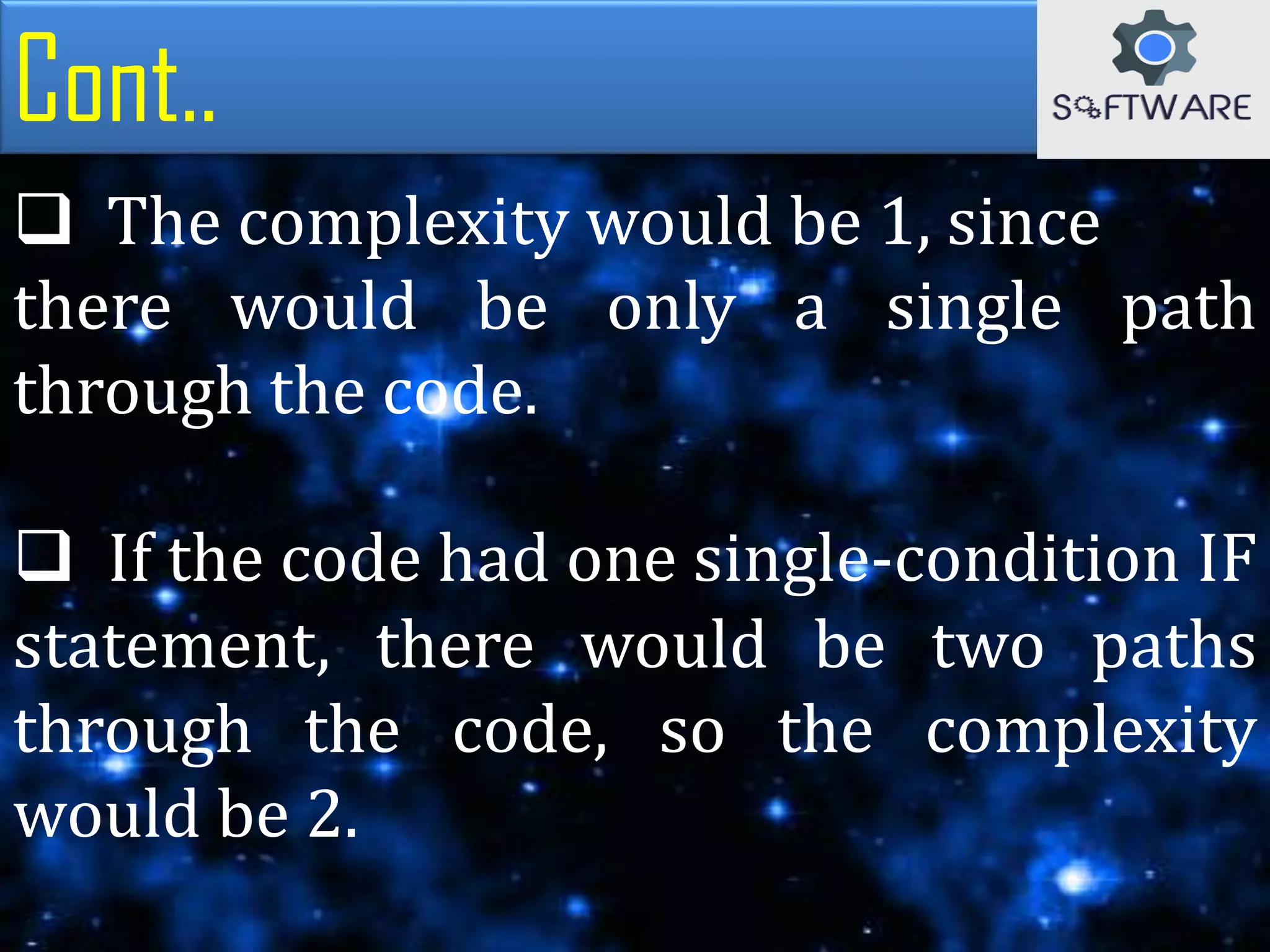 Cont..
 The complexity would be 1, since
there would be only a single path
through the code.
 If the code had one single-condition IF
statement, there would be two paths
through the code, so the complexity
would be 2.
 